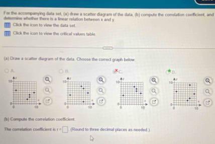 For the accompanying data set, (a) draw a scatter diagram of the data, (b) compute the correlation coefficient, and
determine whether there is a linear relation between x and y.
Click the icon to view the data set.
== Click the icon to view the critical values table
(a) Draw a scatter diagram of the data. Choose the correct graph below.
A. B. D.
10
10 10
0 0
0 10 0 10 0 10
(b) Compute the correlation coefficient.
The correlation coefficient is t=□ (Round to three decimal places as needed.)