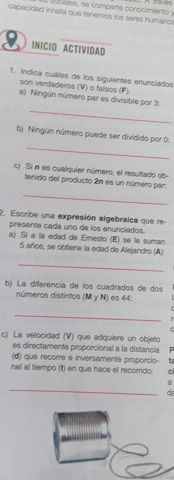 A traves 
Ls sociales, se comparte conocimiento y 
capacidad innata que tenemos los seres humanos 
INICIO ACTIVIDAD 
1. Indica cuáles de los siguientes enunciados 
son verdaderos (V) o falsos (F). 
_ 
a) Ningún número par es divisible por 3 : 
_ 
b) Ningún número puede ser dividido por 0 : 
c) Si n es cualquier número, el resultado ob- 
tenido del producto 2n es un número par: 
_ 
2. Escribe una expresión algebraica que re- 
presente cada uno de los enunciados. 
a) Sí a la edad de Ernesto (E) se le suman
5 años, se obtiene la edad de Alejandro (A): 
_ 
b) La diferencia de los cuadrados de dos 
números distintos (M y N) es 44 : 
_ 
c) La velocidad (V) que adquiere un objeto 
es directamente proporcional a la distancia P 
(d) que recorre e inversamente proporcio- ta 
nal al tiempo (t) en que hace el recorrido: ci 
_ 
a 
da