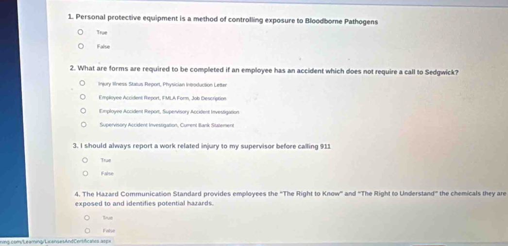 Personal protective equipment is a method of controlling exposure to Bloodborne Pathogens
True
False
2. What are forms are required to be completed if an employee has an accident which does not require a call to Sedgwick?
Injury Illness Status Report, Physician Introduction Letter
Employee Accident Report, FMLA Form, Job Description
Employee Accident Report, Supervisory Accident Investigation
Supervisory Accident Investigation, Current Bank Statement
3. I should always report a work related injury to my supervisor before calling 911
True
False
4. The Hazard Communication Standard provides employees the “The Right to Know” and “The Right to Understand” the chemicals they are
exposed to and identifies potential hazards.
True
False
ning.com/Learning/LicensesAndCertificates aspx