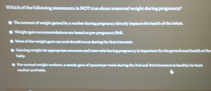 Which of the following statements is NOT true about maternal weight during pregnancy?
The amount of weight gained by a mother during pregnancy directly impacts the health of the infant.
Weight gain recommendations are based on pre-pregnancy BMI.
Most of the weight gain can and should occur during the first trimester.
Gaining weight (at appropriate amounts and intervals) during pregnancy is important for the growth and health of the
baby.
For normal weight mothers, a steady gain of I pound per week during the 2nd and 3rd trimesters is healthy for both
mother and baby.