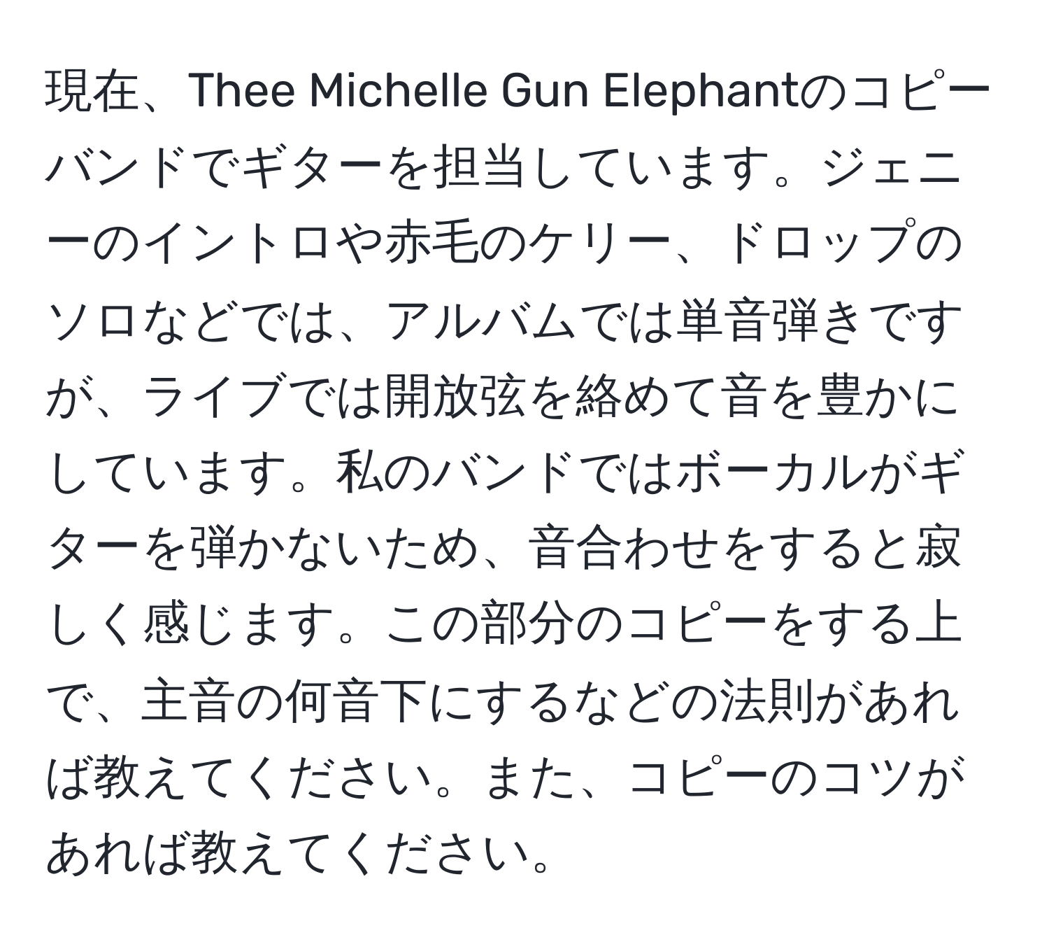 現在、Thee Michelle Gun Elephantのコピーバンドでギターを担当しています。ジェニーのイントロや赤毛のケリー、ドロップのソロなどでは、アルバムでは単音弾きですが、ライブでは開放弦を絡めて音を豊かにしています。私のバンドではボーカルがギターを弾かないため、音合わせをすると寂しく感じます。この部分のコピーをする上で、主音の何音下にするなどの法則があれば教えてください。また、コピーのコツがあれば教えてください。