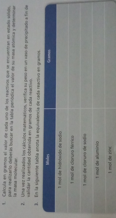 Calcula en gramos el valor de cada uno de los reactivos que se encuentran en estado sólido, 
para realizarlo deberás buscar en la tabla periódica el valor de su masa atómica y determinar 
la masa molecular. 
2. Una vez realizados los cálculos matemáticos, verifica su peso en un vaso de precipitado a fin de 
validar la cantidad obtenida en gramos de cada reactivo. 
3. En la siguiente tabla anota la equivalencia de cada reactivo en gramos.