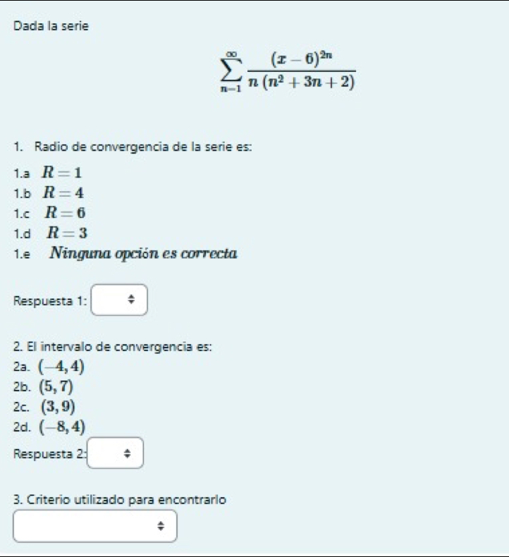 Dada la serie
sumlimits _(n-1)^(∈fty)frac (x-6)^2nn(n^2+3n+2)
1. Radio de convergencia de la serie es:
1.a R=1
1.b R=4
1.c R=6
1.d R=3
1.e Ninguna opción es correcta
Respuesta 1: □ 
2. El intervalo de convergencia es:
2a. (-4,4)
2b. (5,7)
2c. (3,9)
2d. (-8,4)
Respuesta 2=□
3. Criterio utilizado para encontrarlo