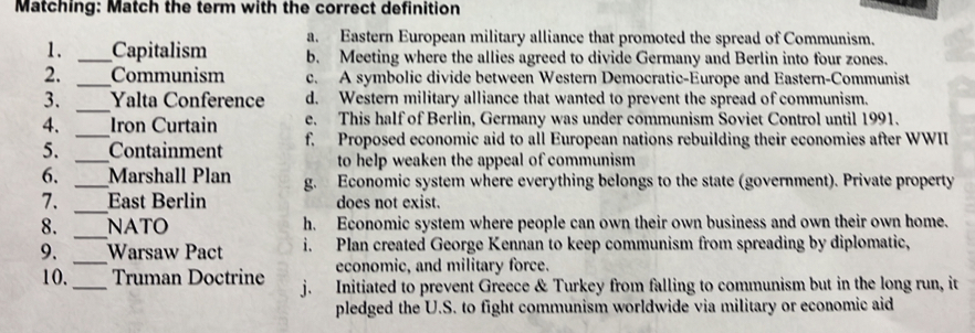 Matching: Match the term with the correct definition
a. Eastern European military alliance that promoted the spread of Communism.
1. _Capitalism b. Meeting where the allies agreed to divide Germany and Berlin into four zones.
2. _Communism c. A symbolic divide between Western Democratic-Europe and Eastern-Communist
3. _Yalta Conference d. Western military alliance that wanted to prevent the spread of communism.
e. This half of Berlin, Germany was under communism Soviet Control until 1991.
4. _Iron Curtain f. Proposed economic aid to all European nations rebuilding their economies after WWII
5. _Containment
to help weaken the appeal of communism 
6. _Marshall Plan g. Economic system where everything belongs to the state (government). Private property
_
7. East Berlin does not exist.
_
8. NATO h. Economic system where people can own their own business and own their own home.
_
9. Warsaw Pact i. Plan created George Kennan to keep communism from spreading by diplomatic,
economic, and military force.
10._ Truman Doctrine j. Initiated to prevent Greece & Turkey from falling to communism but in the long run, it
pledged the U.S. to fight communism worldwide via military or economic aid