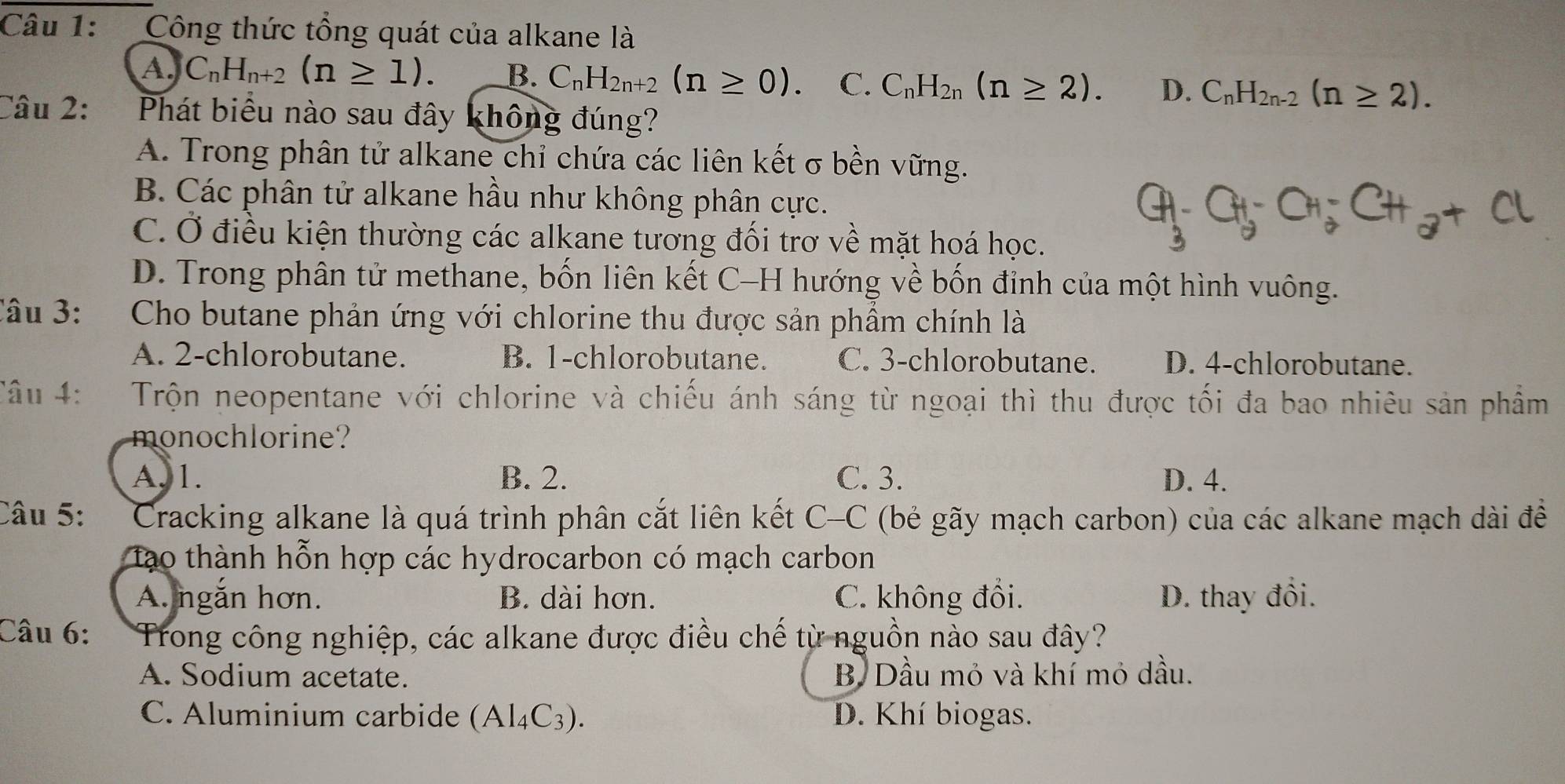 Công thức tổng quát của alkane là
A. C_nH_n+2(n≥ 1). B. C_nH_2n+2(n≥ 0). C. C_nH_2n(n≥ 2). D. C_nH_2n-2(n≥ 2).
Câu 2: Phát biểu nào sau đây không đúng?
A. Trong phân tử alkane chỉ chứa các liên kết σ bền vững.
B. Các phân tử alkane hầu như không phân cực.
C. Ở điều kiện thường các alkane tương đối trơ về mặt hoá học.
D. Trong phân tử methane, bốn liên kết C-H hướng về bốn đỉnh của một hình vuông.
Câu 3:  Cho butane phản ứng với chlorine thu được sản phầm chính là
A. 2-chlorobutane. B. 1-chlorobutane. C. 3-chlorobutane. D. 4-chlorobutane.
Câu 4:   Trộn neopentane với chlorine và chiếu ánh sáng từ ngoại thì thu được tối đa bao nhiêu sản phẩm
monochlorine?
A. 1. B. 2. C. 3. D. 4.
Câu 5:  Cracking alkane là quá trình phân cắt liên kết C-C (bẻ gãy mạch carbon) của các alkane mạch dài đề
tạo thành hỗn hợp các hydrocarbon có mạch carbon
A. ngắn hơn. B. dài hơn. C. không đổi. D. thay đổi.
Câu 6: Trong công nghiệp, các alkane được điều chế từ nguồn nào sau đây?
A. Sodium acetate. B. Dầu mỏ và khí mỏ dầu.
C. Aluminium carbide (Al_4C_3). D. Khí biogas.