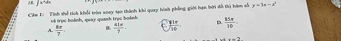 ∈t x^6dx
Câu 1: Tính thể tích khối tròn xoay tạo thành khi quay hình phẳng giới hạn bởi đồ thị hàm số y=3x-x^2
và trục hoành, quay quanh trục hoành
A.  8π /7 .  41π /7 . c.  81π /10 .
D.  85π /10 . 
B.
và x=2.