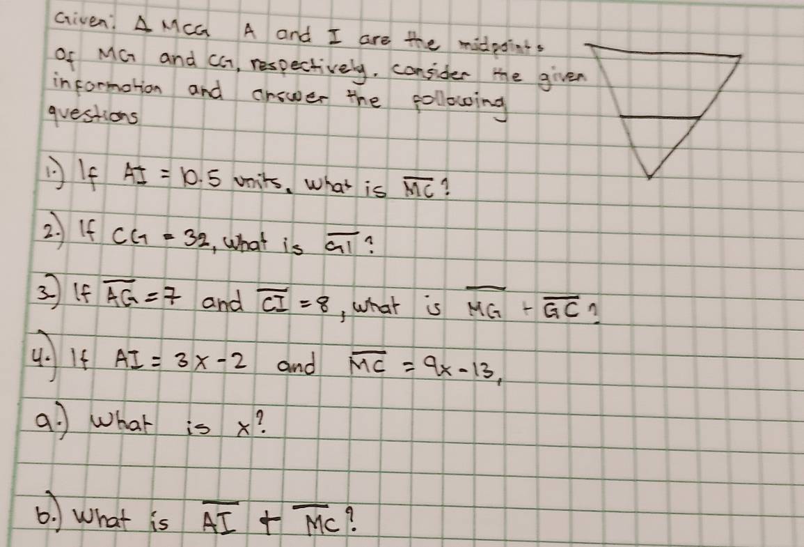 Given! A MCG A and I are the midpoints 
of MG and CG, respectively, consider the given 
informotion and answer the following 
questions 
If AI=10.5vnits What is overline MC ? 
2) If CG=32 , What is overline GI
3(f overline AG=7 and overline CI=8 , what is overline MG+overline GC
4) 4 AI=3x-2 and overline MC=9x-13, 
a. ) what is x? 
() what is overline AI+overline MC 9