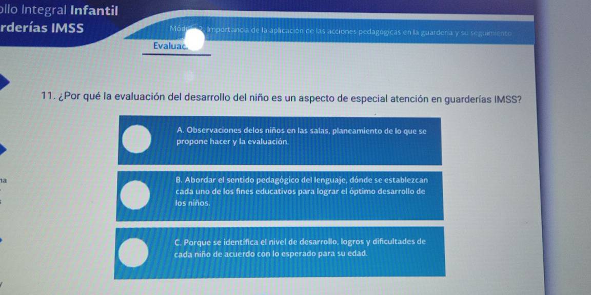 ollo Integral Infantil
Módul
rderías IMSS Importancia de la aplicación de las acciones pedagógicas en la guardería y su seguimiento
Evaluac.
11. ¿Por qué la evaluación del desarrollo del niño es un aspecto de especial atención en guarderías IMSS?
A. Observaciones delos niños en las salas, planeamiento de lo que se
propone hacer y la evaluación.
1a
B. Abordar el sentido pedagógico del lenguaje, dónde se establezcan
cada uno de los fines educativos para lograr el óptimo desarrollo de
los niños.
C. Porque se identifica el nivel de desarrollo, logros y dificultades de
cada niño de acuerdo con lo esperado para su edad.