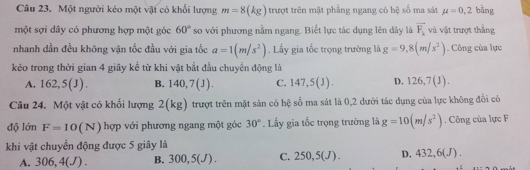 Một người kéo một vật có khối lượng m=8(kg) trượt trên mặt phẳng ngang có hệ số ma sát mu =0,2 bǎng
một sợi dây có phương hợp một góc 60° so với phương nằm ngang. Biết lực tác dụng lên dây là vector F_k và vật trượt thắng
nhanh dần đều không vận tốc đầu với gia tốc a=1(m/s^2). Lấy gia tốc trọng trường là g=9,8(m/s^2). Công của lực
kéo trong thời gian 4 giây kể từ khi vật bắt đầu chuyền động là
A. 162, 5(J). B. 140, 7(J). C. 147, 5(J). D. 126, 7(J). 
Câu 24. Một vật có khối lượng 2(kg ) trượt trên mặt sàn có hệ số ma sát là 0,2 dưới tác dụng của lực không đồi có
độ lớn F=10(N) hợp với phương ngang một góc 30°. Lấy gia tốc trọng trường là g=10(m/s^2). Công của lực F
khi vật chuyển động được 5 giây là
C.
A. 306, 4(J). B. 30( 0,5 (J). 250,5(J).
D. 432,6(J).