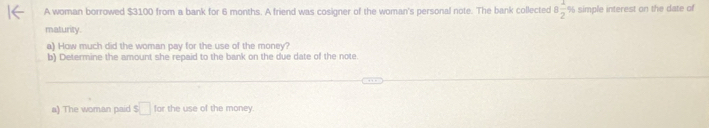 A woman borrowed $3100 from a bank for 6 months. A friend was cosigner of the woman's personal note. The bank collected 8 1/2 % simple interest on the date of 
maturity. 
a) How much did the woman pay for the use of the money? 
b) Determine the amount she repaid to the bank on the due date of the note. 
a) The woman paid s□ for the use of the money.