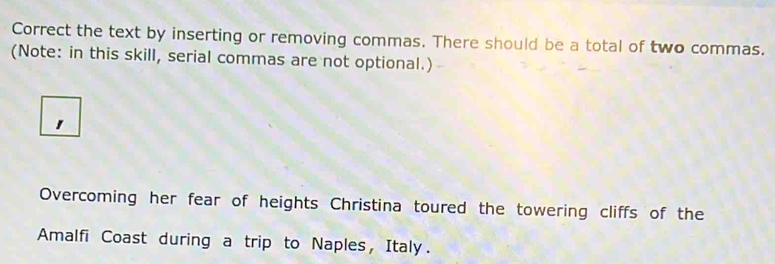 Correct the text by inserting or removing commas. There should be a total of two commas. 
(Note: in this skill, serial commas are not optional.) 

Overcoming her fear of heights Christina toured the towering cliffs of the 
Amalfi Coast during a trip to Naples, Italy.