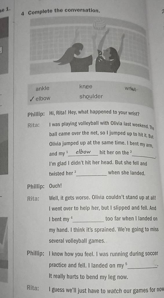 se 1.
4 Complete the conversation.
ankle knee
wrist
elbow shoulder
Phillip: Hi, Rita! Hey, what happened to your wrist?
Rita: I was playing volleyball with Olivia last weekend. Tha
ball came over the net, so I jumped up to hit it. But
Olivia jumped up at the same time. I bent my arm,
_
and my ¹_ hit her on the²
I'm glad I didn't hit her head. But she fell and
twisted her ³_ when she landed.
Phillip: Ouch!
Rita: Well, it gets worse. Olivia couldn't stand up at all!
I went over to help her, but I slipped and fell. And
I bent my^2 _ too far when I landed on
my hand. I think it's sprained. We're going to miss
several volleyball games.
Phillip: I know how you feel. I was running during soccer
practice and fell. I landed on my §_ .
It really hurts to bend my leg now.
Rita: I guess we'll just have to watch our games for now