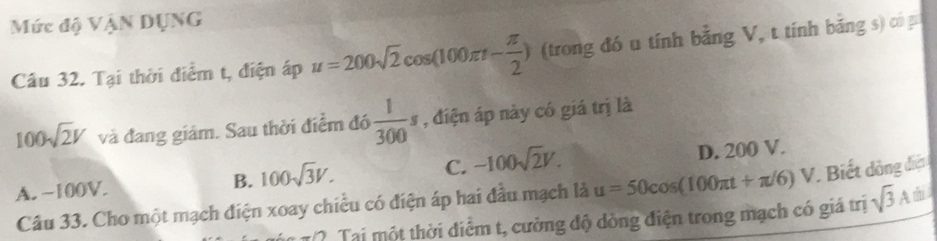 Mức độ VậN DụNG
Cầu 32. Tại thời diểm t, điện áp u=200sqrt(2)cos (100π t- π /2 ) (trong đó u tính bằng V, t tính bằng s) có p
100sqrt(2)V và đang giám. Sau thời điểm đó  1/300 s , điện áp này có giá trị là
A. −100V. B. 100sqrt(3)V. C. -100sqrt(2)V. D. 200 V.
Câu 33. Cho một mạch điện xoay chiều có điện áp hai đầu mạch là u=50cos (100π t+π /6)V Biết dồng điện 
20: Tại một thời diểm t, cường độ dòng điện trong mạch có giá trị sqrt(3)A