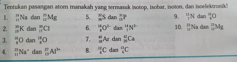 Tentukan pasangan atom manakah yang termasuk isotop, isobar, isoton, dan isoelektronik! 
1. _(11)^(24)Na dan _(12)^(25)Mg 5. _(16)^(32)S dan _(15)^(31)P 9. _7^((15)N da r 1_8^(16)O
2. _(19)^(39)K dan _(17)^(39)Cl 6. _8^(16)O^2-) dan _7^((14)N^3-) 10. _(11)^(23)Nadan_(12)^(23)Mg
all 
3. _8^((16)O dan_8^(18)O 7. _(18)^(40)Ardan_(20)^(42)Ca
4. _(11)^(23)Na^+)dan _(13)^(27)Al^(3+) 8. _6^(12)C dan_6^(13)C