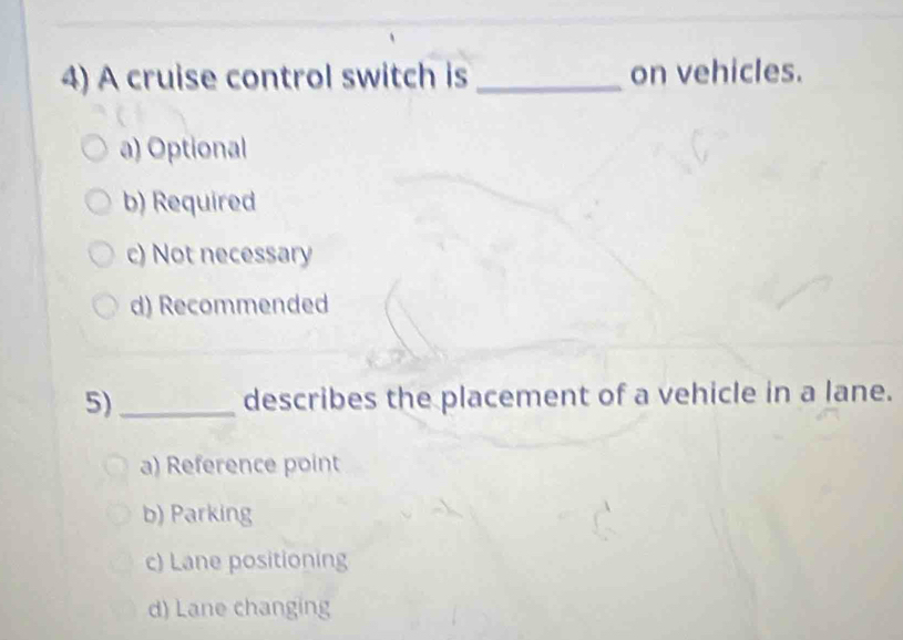 A cruise control switch is _on vehicles.
a) Optional
b) Required
c) Not necessary
d) Recommended
5)_ describes the placement of a vehicle in a lane.
a) Reference point
b) Parking
c) Lane positioning
d) Lane changing