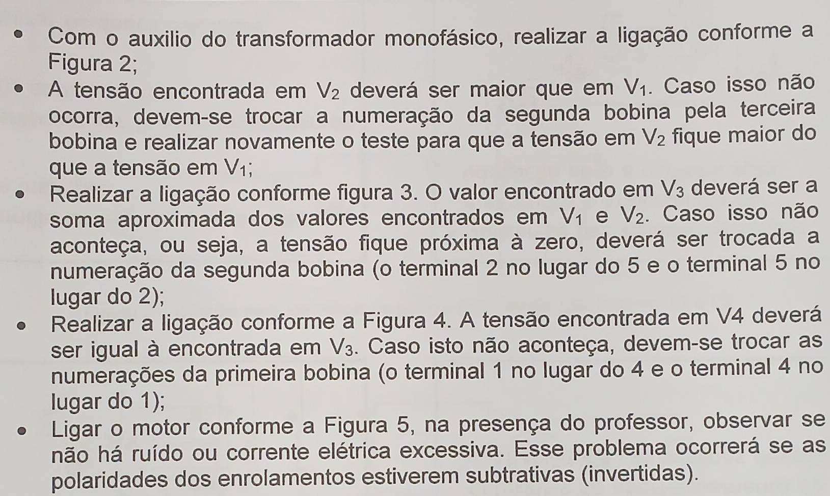 Com o auxilio do transformador monofásico, realizar a ligação conforme a 
Figura 2; 
A tensão encontrada em V_2 deverá ser maior que em V_1. Caso isso não 
ocorra, devemçse trocar a numeração da segunda bobina pela terceira 
bobina e realizar novamente o teste para que a tensão em V_2 fique maior do 
que a tensão em V_1; 
Realizar a ligação conforme figura 3. O valor encontrado em V_3 deverá ser a 
soma aproximada dos valores encontrados em V_1 e V_2. . Caso isso não 
aconteça, ou seja, a tensão fique próxima à zero, deverá ser trocada a 
numeração da segunda bobina (o terminal 2 no lugar do 5 e o terminal 5 no 
lugar do 2); 
Realizar a ligação conforme a Figura 4. A tensão encontrada em V4 deverá 
ser igual à encontrada em V_3. Caso isto não aconteça, devem-se trocar as 
numerações da primeira bobina (o terminal 1 no lugar do 4 e o terminal 4 no 
lugar do 1); 
Ligar o motor conforme a Figura 5, na presença do professor, observar se 
hnão há ruído ou corrente elétrica excessiva. Esse problema ocorrerá se as 
polaridades dos enrolamentos estiverem subtrativas (invertidas).