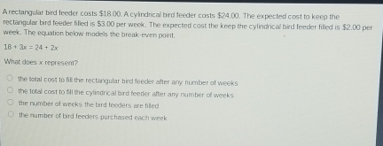 A rectangular bird feeder costs $18.00. A cylindrical bird feeder costs $24.00. The expected cost to keep the
rectangular bird feeder filled is $3.00 per week. The expected cost the keep the cylindrical bird feeder filled is $2.00 per
week. The equation below models the break-even point.
18+3x=24+2x
What does x represent?
the total cost to fill the rectangular bird feeder after any number of weeks
the total cost to fill the cylindrical bird feeder after any number of weeks
the number of weeks the bird feeders are filled
the number of bird feeders purchased each week