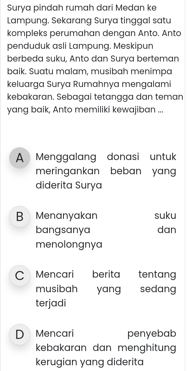 Surya pindah rumah dari Medan ke
Lampung. Sekarang Surya tinggal satu
kompleks perumahan dengan Anto. Anto
penduduk asli Lampung. Meskipun
berbeda suku, Anto dan Surya berteman
baik. Suatu malam, musibah menimpa
keluarga Surya Rumahnya mengalami
kebakaran. Sebagai tetangga dan teman
yang baik, Anto memiliki kewajiban ...
A Menggalang donasi untuk
meringankan beban yan
diderita Surya
B Menanyakan suku
bangsanya dan
menolongnya
C Mencari berita tentang
musibah yang sedang
terjadi
D Mencari penyebab
kebakaran dan menghitun 
kerugian yang diderita