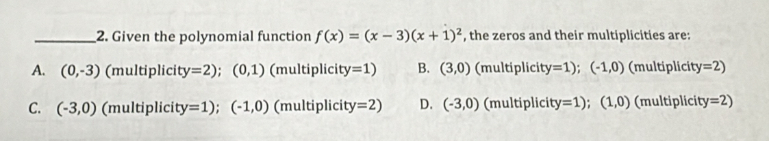 Given the polynomial function f(x)=(x-3)(x+1)^2 , the zeros and their multiplicities are:
A. (0,-3) (multiplicity =2);(0,1) (multiplicity =1) B. (3,0) (multiplicit y=1);(-1,0) (multiplicity =2)
C. (-3,0) (multiplicity =1);(-1,0) (multiplicity =2) D. (-3,0) (multiplicity =1);(1,0) (multiplicity =2)