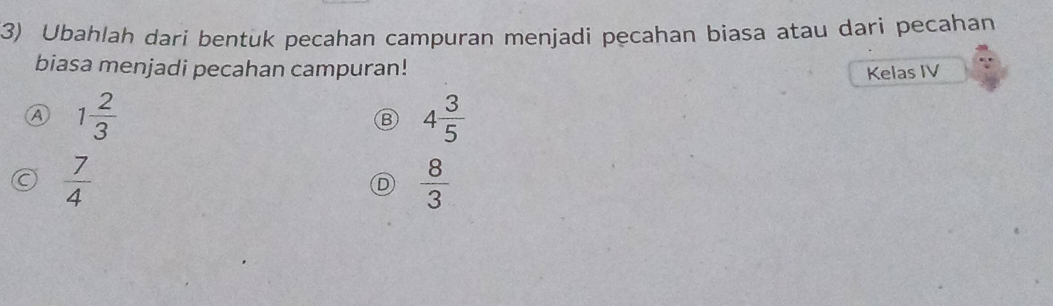 (3) Ubahlah dari bentuk pecahan campuran menjadi pecahan biasa atau dari pecahan
biasa menjadi pecahan campuran! Kelas IV
A 1 2/3 
B 4 3/5 
C  7/4 
D  8/3 