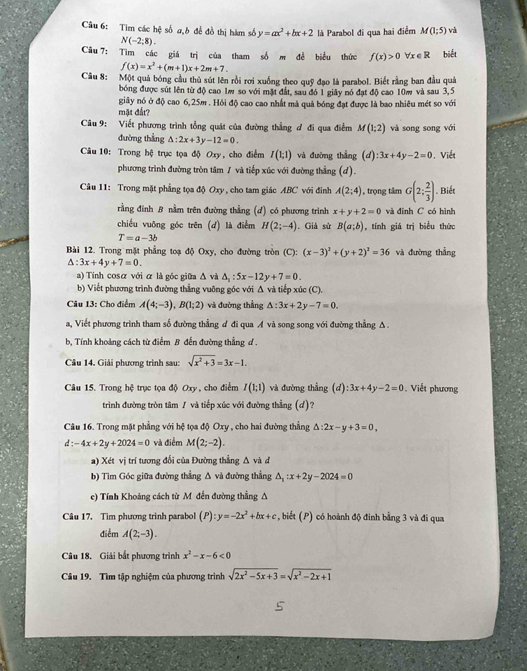 Tìm các hệ số a,b đề đồ thị hàm số y=ax^2+bx+2 là Parabol đi qua hai điểm M(1;5) và
N(-2;8).
Câu 7: Tìm các giá trị của tham số m đề biểu thức f(x)>0forall x∈ R biết
f(x)=x^2+(m+1)x+2m+7.
Câu 8: :Một quả bóng cầu thủ sút lên rồi rơi xuống theo quỹ đạo là parabol. Biết rằng ban đầu quả
bóng được sút lên từ độ cao 1m so với mặt đất, sau đó 1 giây nó đạt độ cao 10m và sau 3,5
giây nó ở độ cao 6,25m . Hỏi độ cao cao nhất mà quả bóng đạt được là bao nhiêu mét so với
mặt đất?
Câu 9: Viết phương trình tổng quát của đường thẳng đ đi qua điểm M(1;2) và song song với
đường thẳng △ :2x+3y-12=0.
Câu 10: Trong hệ trục tọa độ Oxy, cho điểm I(1;1) và đường thẳng (d):3x+4y-2=0. Viết
phương trình đường tròn tâm / và tiếp xúc với đường thẳng (d).
Câu 11: Trong mặt phẳng tọa độ Oxy , cho tam giác ABC với đinh A(2;4) , trọng tâm G(2; 2/3 ) Biết
rằng đinh B nằm trên đường thằng (d) có phương trình x+y+2=0 và đinh C có hình
chiếu vuông góc trên (d) là điểm H(2;-4). Giả sử B(a;b) , tính giá trị biểu thức
T=a-3b
Bài 12. Trong mặt phẳng toạ độ Oxy, cho đường tròn (C): (x-3)^2+(y+2)^2=36 và đường thẳng
△ :3x+4y+7=0.
a) Tính cosα với α là góc giữa Δ và △ _1:5x-12y+7=0.
b) Viết phương trình đường thẳng vuông góc với Δ và tiếp xúc (C).
Câu 13: Cho điểm A(4;-3),B(1;2) và đường thẳng △ :3x+2y-7=0.
a, Viết phương trình tham số đường thẳng đ đi qua A và song song với đường thẳng Δ .
b, Tính khoảng cách từ điểm B đến đường thẳng d .
Câu 14. Giải phương trình sau: sqrt(x^2+3)=3x-1.
Câu 15. Trong hệ trục tọa độ Oxy, cho điểm I(1;1) và đường thẳng (d) :3x+4y-2=0. Viết phương
trình đường tròn tâm / và tiếp xúc với đường thẳng (d)?
Câu 16. Trong mặt phẳng với hệ tọa độ Oxy , cho hai đường thẳng △ :2x-y+3=0,
d:-4x+2y+2024=0 và điểm M(2;-2).
a) Xét vị trí tương đối của Đường thẳng △ vad
b) Tìm Góc giữa đường thẳng Δ và đường thẳng △ _1:x+2y-2024=0
c) Tính Khoảng cách từ M đến đường thẳng A
Câu 17. Tìm phương trình parabol (P):y=-2x^2+bx+c , biết (P) có hoành độ đinh bằng 3 và đi qua
điểm A(2;-3).
Câu 18. Giải bất phương trình x^2-x-6<0</tex>
Câu 19. Tìm tập nghiệm của phương trình sqrt(2x^2-5x+3)=sqrt(x^2-2x+1)