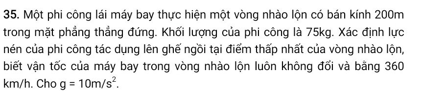 Một phi công lái máy bay thực hiện một vòng nhào lộn có bán kính 200m
trong mặt phẳng thẳng đứng. Khối lượng của phi công là 75kg. Xác định lực 
nén của phi công tác dụng lên ghế ngồi tại điểm thấp nhất của vòng nhào lộn, 
biết vận tốc của máy bay trong vòng nhào lộn luôn không đổi và bằng 360
km/h. Cho g=10m/s^2.