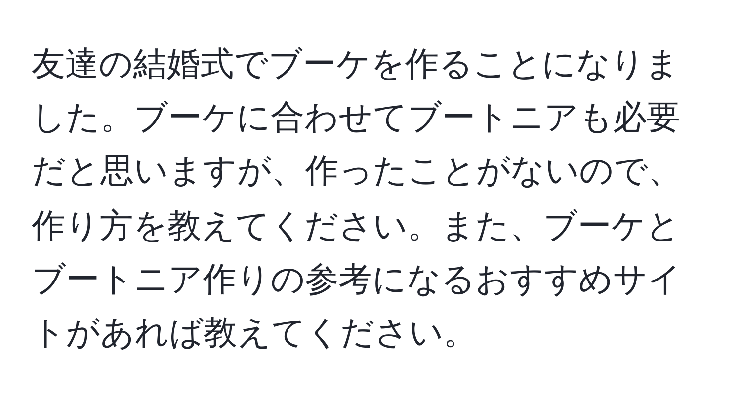 友達の結婚式でブーケを作ることになりました。ブーケに合わせてブートニアも必要だと思いますが、作ったことがないので、作り方を教えてください。また、ブーケとブートニア作りの参考になるおすすめサイトがあれば教えてください。