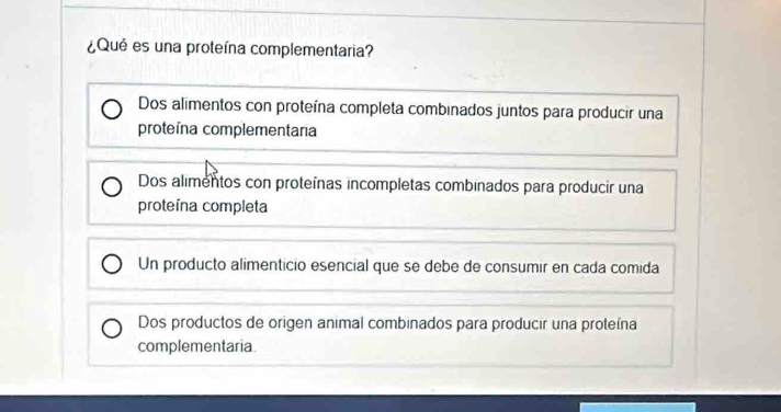 ¿Qué es una proteína complementaria?
Dos alimentos con proteína completa combinados juntos para producir una
proteína complementaria
Dos alimentos con proteínas incompletas combinados para producir una
proteína completa
Un producto alimenticio esencial que se debe de consumir en cada comida
Dos productos de origen animal combinados para producir una proteína
complementaria