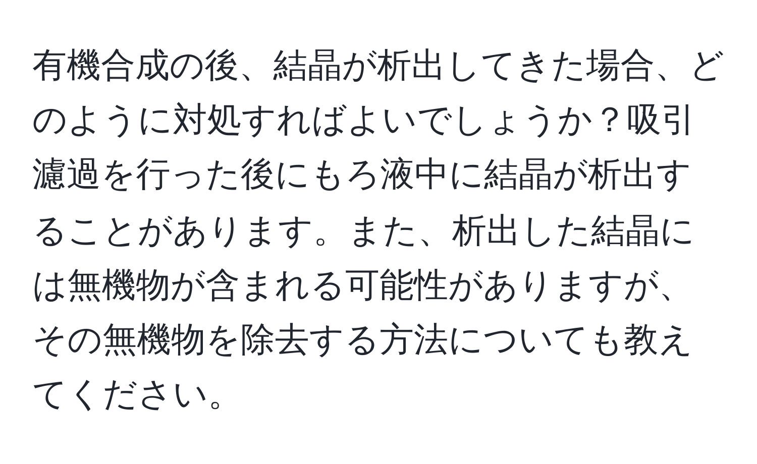 有機合成の後、結晶が析出してきた場合、どのように対処すればよいでしょうか？吸引濾過を行った後にもろ液中に結晶が析出することがあります。また、析出した結晶には無機物が含まれる可能性がありますが、その無機物を除去する方法についても教えてください。