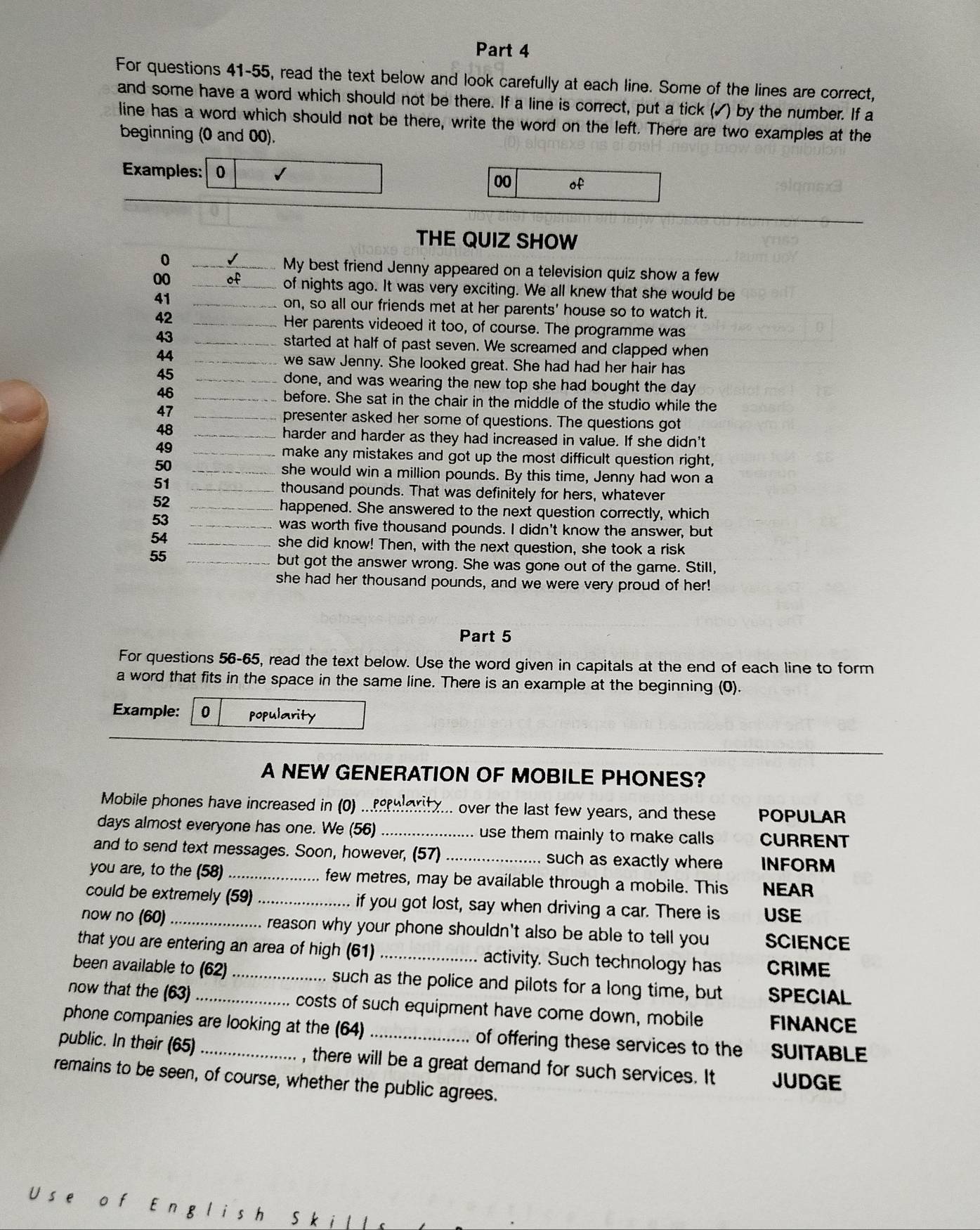 For questions 41-55, read the text below and look carefully at each line. Some of the lines are correct,
and some have a word which should not be there. If a line is correct, put a tick (✓) by the number. If a
line has a word which should not be there, write the word on the left. There are two examples at the
beginning (0 and 00).
Examples: 0 √
00 of
THE QUIZ SHOW
_0
My best friend Jenny appeared on a television quiz show a few
00_
of nights ago. It was very exciting. We all knew that she would be
41 _on, so all our friends met at her parents' house so to watch it.
42 _Her parents videoed it too, of course. The programme was
43_
started at half of past seven. We screamed and clapped when
44 _we saw Jenny. She looked great. She had had her hair has
45 _done, and was wearing the new top she had bought the day
46 _before. She sat in the chair in the middle of the studio while the
47_
presenter asked her some of questions. The questions got
48_
harder and harder as they had increased in value. If she didn't
49 _make any mistakes and got up the most difficult question right,
50
_she would win a million pounds. By this time, Jenny had won a
51
_thousand pounds. That was definitely for hers, whatever
52
_happened. She answered to the next question correctly, which
53
_was worth five thousand pounds. I didn't know the answer, but
54
she did know! Then, with the next question, she took a risk
55_
but got the answer wrong. She was gone out of the game. Still,
she had her thousand pounds, and we were very proud of her!
Part 5
For questions 56-65, read the text below. Use the word given in capitals at the end of each line to form
a word that fits in the space in the same line. There is an example at the beginning (0).
Example: 0 popularity
A NEW GENERATION OF MOBILE PHONES?
Mobile phones have increased in (0) ...earity... over the last few years, and these POPULAR
days almost everyone has one. We (56) _use them mainly to make calls CURRENT
and to send text messages. Soon, however, (57) _such as exactly where INFORM
you are, to the (58) _few metres, may be available through a mobile. This NEAR
could be extremely (59)_ if you got lost, say when driving a car. There is USE
now no (60) _. reason why your phone shouldn't also be able to tell you SCIENCE
that you are entering an area of high (61) _activity. Such technology has CRIME
been available to (62) _such as the police and pilots for a long time, but SPECIAL
now that the (63) _ costs of such equipment have come down, mobile FINANCE
phone companies are looking at the (64)_ of offering these services to the SUITABLE
public. In their (65)_ , there will be a great demand for such services. It JUDGE
remains to be seen, of course, whether the public agrees.
s e f English Skill