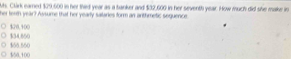 Ms. Clark earned $29,600 in her third year as a banker and $32,600 in her seventh year. How much did she make in
her tenth year? Assume that her yearly salaries form an arithmetic sequence.
$28,100
$34,850
$55.550
$50,100