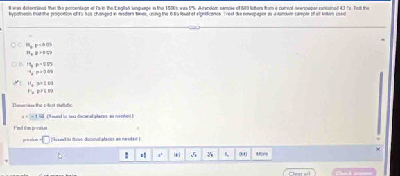 It was determined that the percentage of I's in the English language in the 1800s was 9%. A random sample of 600 letters from a current newspeper contained 43 t's Test the 
hypothesis that the proportion of I's has changed in modern times, using the 0.05 level of signilficance. Treat the newspaper as a random sample of all letters used
H_0p<0.09
H_ap>0.09
D. H_2p=0.09
H_arho >0.05
H_ap=0.09
H_a:p!= 0.09
Determine the z -lest statistic
x=-1.56 (Round to two decimal places as needed ) 
Find the p -valus 
p-value · □ (Round to three decimal places as needed )
X
: a° |#| √ 0, (U) More