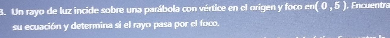 Un rayo de luz incide sobre una parábola con vértice en el origen y foco en (0,5). Encuentra 
su ecuación y determina si el rayo pasa por el foco.