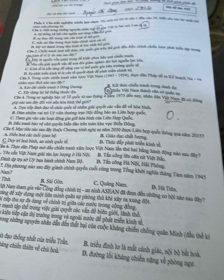 Eể thi có 04 tung Tht gim lêm đả S0 pii  hà vi gia phân sộ
50
mám e
2p và tên chú sinh:
Phần L Cầu trác nghiệm nhiền lựa thọn, Thi sinh tả lời từ câu 1 đến câu 24. Mỗi câu hii ti vinh chi
chọn một phương án
Cầu 1. Một trong những nguyên nhân sup đó gia Trịt tự hai cực I-an-tà là
A. hể thắng xã hội chủ nghĩa mở rộng tiấn thế giới.
B. sự thuy đổi trong cán căn kinh sề thể giới.
C. mắc sai lằm trong thực hiện chính sách cái tổ.
D. Mỹ trở thình trung têm kinh tế kên nhất thể giới.
Cầu 2, Chiếu tranh lanh kết thác, các quốc gia trên thể giới đều điều chính chiến lược phát triển tập trưng
vào kinh tế vì lí do nào sao đây ?
A.Đây là nguồn vên quan trọng để khắc phục hậu quả chiến tranh.
B. Nhu cầu giải quyết vấn đề xoá đối giám nghỏo đôi hồi nguồn hực lớn.
C. Kinh tế là nền tăng để năng cao vị thể quốc gia trên trường quốc tế.
D. Sự phát triển kinh tế là yếu tổ quyết định đễ phát triển chính trị.
Câu 3. Trong cuộc chiến tranh xâm lược Việt Nam (1945 - 1954), thực dân Pháp đễ ra Kế hoạch Na - va
nhim mục đích nào sau đây ? B. Kết thúc chiến tranh trong danh ớụ.
A. Kéo dài chiến tranh ở Đông Dương.
C. XIy dựng lại hệ thống thuộc địa. V Biến Việt Nam thành căn có quân sự.
Cầu 4. Trong sự nghiệp báo vệ Tổ quốc từ sau tháng 4 năm 1975 đến nay, nhân đân Việt Nam đã có đồng
góp nào sau đây đối với nễn hòa bình thể giới?
A. Trực tiếp lãnh đạo tổ chức quốc tế nhằm giải quyết các vẫn đễ về hòa bình.
B. Đúm nhiệm vai trò Uỹ viên thường trực Hội đồng bảo an Liên hợp quốc,
C. Tham gia vào các hoạt động gin giữ hòa bình của Liên Hợp Quốc.
D. Đấu tranh bảo vệ chủ quyển biển đảo trên toàn khu vực Biển Đông,
Câu 5. Mục tiêu nào sau đây thuộc Chương trình nghị sự năm 2030 được Liên hợp quốc thông qua năm 20157
A. Điều hoà các mối quan hệ.
B. Giáo dục chất lượng.
C. Duy trì hoà bình, an ninh quốc tế.
D. Thúc đẩy phát triển kinh tế,
Tâu 6. Thực dân Pháp mở đầu chiến tranh xâm lược Việt Nam lần thử hai bằng hành động nào sau đây?
. Yêu cầu Việt Nam giải tán lực lượng ở Hà Nội. B. Tần công lên căn cử Việt Bắc.
Đánh úp trụ sở Uỷ ban hành chính Nam Bộ. D. Tấn công Hà Nội, Hải Phòng.
7. Địa phương nào sau đây giành chính quyền cuối cùng trong Tổng khôi nghĩa tháng Tâm năm 1945
Nam?
Tinh. B. Sài Gòn. C. Quảng Nam. D. Hà Tiên.
Nệt Nam tham gia vào Cộng đồng chính trị - an ninh ASEAN đã đem đến những cơ hội nào saa đây?
đtăng để xây dựng một liên minh quân sự phòng thủ khi xây ra xung đột,
ti tiếp thu sự đa dạng về chính trị giữa các nước trong cộng đồng.
c mạnh tập thể trong việc giải quyết các vấn đễ biên giới, lãnh thổ.
a kiện tiếp cận thị trường trong và ngoài nước đễ phát triển kinh tế,
Trong những nguyên nhân dẫn đến thất bại của cuộc khảng chiến chống quân Minh (đầu thế ki
nh đạo thống nhất của triều Trần.  B. triều đình lơ là mất cảnh giác, nội bộ bắt hoà.
háng chiến thiên về chủ hoà.  D. đường lối kháng chiến nặng về phòng ngự.