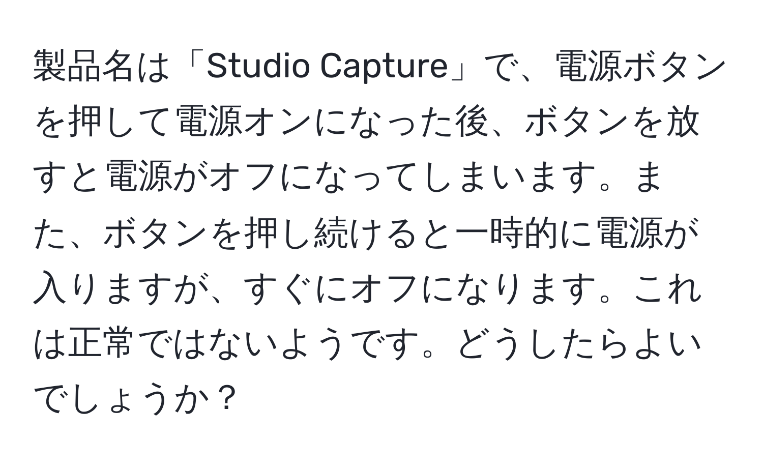 製品名は「Studio Capture」で、電源ボタンを押して電源オンになった後、ボタンを放すと電源がオフになってしまいます。また、ボタンを押し続けると一時的に電源が入りますが、すぐにオフになります。これは正常ではないようです。どうしたらよいでしょうか？