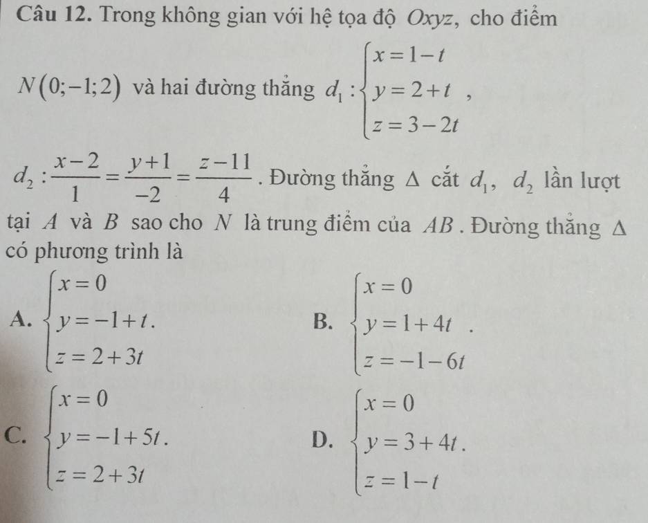 Trong không gian với hệ tọa độ Oxyz, cho điểm
N(0;-1;2) và hai đường thắng d_1:beginarrayl x=1-t y=2+t, z=3-2tendarray.
d_2: (x-2)/1 = (y+1)/-2 = (z-11)/4 . Đường thắng Δ cắt d_1, d_2 lần lượt
tại A và B sao cho N là trung điểm của AB. Đường thắng Δ
có phương trình là
A. beginarrayl x=0 y=-1+t. z=2+3tendarray. beginarrayl x=0 y=1+4t z=-1-6tendarray.
B.
C. beginarrayl x=0 y=-1+5t. z=2+3tendarray.
D. beginarrayl x=0 y=3+4t. z=1-tendarray.