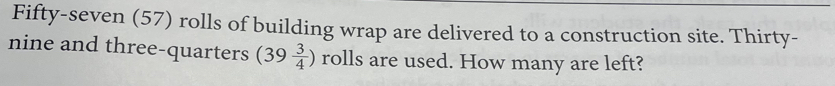 Fifty-seven (57) rolls of building wrap are delivered to a construction site. Thirty- 
nine and three-quarters (39 3/4 ) rolls are used. How many are left?