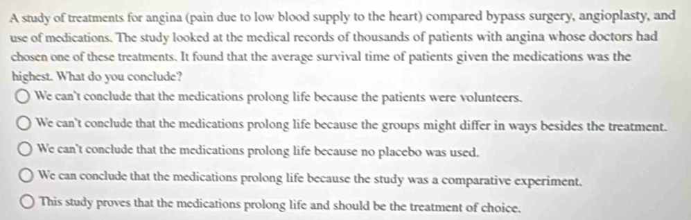 A study of treatments for angina (pain due to low blood supply to the heart) compared bypass surgery, angioplasty, and
use of medications. The study looked at the medical records of thousands of patients with angina whose doctors had
chosen one of these treatments. It found that the average survival time of patients given the medications was the
highest. What do you conclude?
We can't conclude that the medications prolong life because the patients were volunteers.
We can't conclude that the medications prolong life because the groups might differ in ways besides the treatment.
We can't conclude that the medications prolong life because no placebo was used.
We can conclude that the medications prolong life because the study was a comparative experiment.
This study proves that the medications prolong life and should be the treatment of choice.