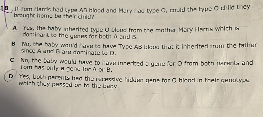 If Tom Harris had type AB blood and Mary had type O, could the type O child they
brought home be their child?
A Yes, the baby inherited type O blood from the mother Mary Harris which is
dominant to the genes for both A and B.
B No, the baby would have to have Type AB blood that it inherited from the father
since A and B are dominate to O.
C No, the baby would have to have inherited a gene for O from both parents and
Tom has only a gene for A or B.
D Yes, both parents had the recessive hidden gene for O blood in their genotype
which they passed on to the baby.