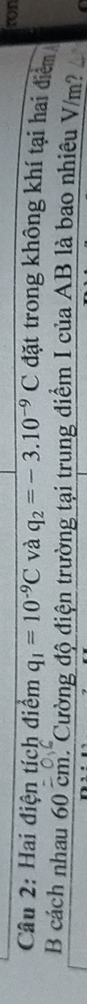 fon 
Câu 2: Hai điện tích điểm q_1=10^(-9)C và q_2=-3.10^(-9)C đặt trong không khí tại hai điểm 
B cách nhau 60 cm. Cường độ điện trường tại trung điểm I của AB là bao nhiêu V/m