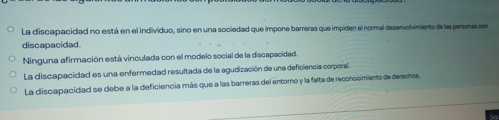 La discapacidad no está en el individuo, sino en una sociedad que impone barreras que impiden el normal desenvolvimiento de las personas con
discapacidad.
Ninguna afirmación está vinculada con el modelo social de la discapacidad.
La discapacidad es una enfermedad resultada de la agudización de una deficiencia corporal.
La discapacidad se debe a la deficiencia más que a las barreras del entorno y la falta de reconocimiento de derechos.
Sig