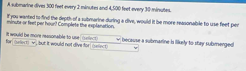 A submarine dives 300 feet every 2 minutes and 4,500 feet every 30 minutes. 
If you wanted to find the depth of a submarine during a dive, would it be more reasonable to use feet per
minute or feet per hour? Complete the explanation. 
It would be more reasonable to use (select) because a submarine is likely to stay submerged 
for (select) ] , but it would not dive for (select)