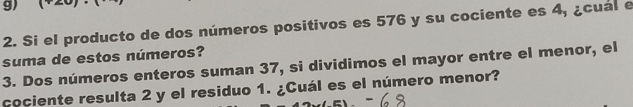 Si el producto de dos números positivos es 576 y su cociente es 4, ¿cual e 
suma de estos números? 
3. Dos números enteros suman 37, si dividimos el mayor entre el menor, el 
cociente resulta 2 y el residuo 1. ¿Cuál es el número menor?