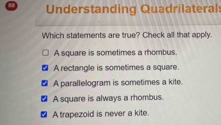 Understanding Quadrilaterals
Which statements are true? Check all that apply.
A square is sometimes a rhombus.
A rectangle is sometimes a square.
A parallelogram is sometimes a kite.
A square is always a rhombus.
A trapezoid is never a kite.