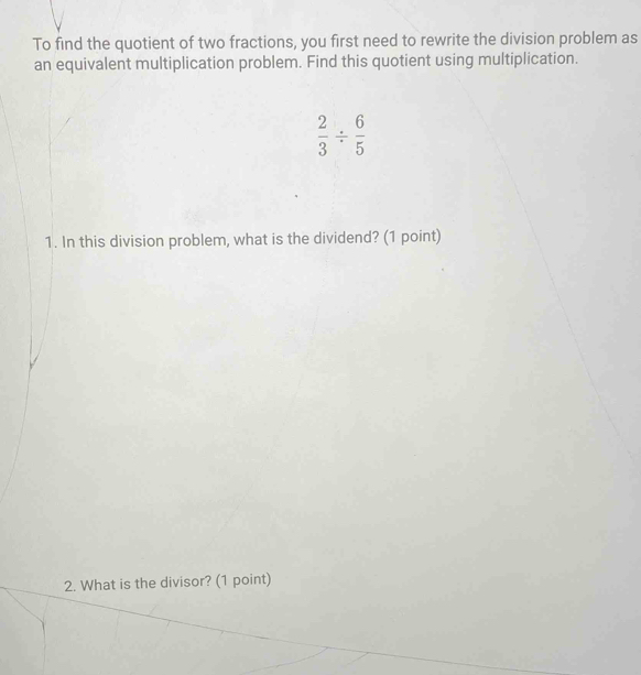 To find the quotient of two fractions, you first need to rewrite the division problem as 
an equivalent multiplication problem. Find this quotient using multiplication.
 2/3 /  6/5 
1. In this division problem, what is the dividend? (1 point) 
2. What is the divisor? (1 point)