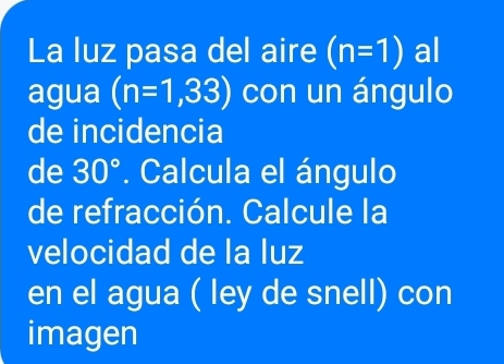 La luz pasa del aire (n=1) al 
agua (n=1,33) con un ángulo 
de incidencia 
de 30°. Calcula el ángulo 
de refracción. Calcule la 
velocidad de la luz 
en el agua ( ley de snell) con 
imagen