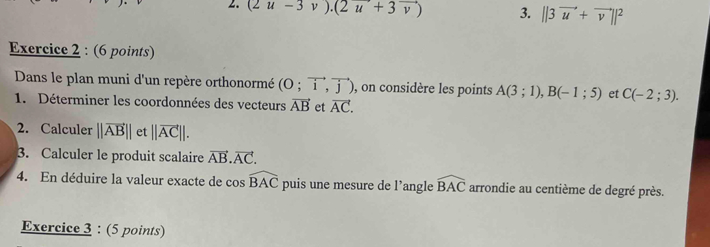 (2u-3v).(2u+3vector v)
3. ||3vector u+vector v||^2
Exercice 2 : (6 points) 
Dans le plan muni d'un repère orthonormé (O;vector i,vector j) , on considère les points A(3;1), B(-1;5) et C(-2;3). 
1. Déterminer les coordonnées des vecteurs vector AB et vector AC. 
2. Calculer ||vector AB|| et ||vector AC||. 
3. Calculer le produit scalaire vector AB.vector AC. 
4. En déduire la valeur exacte de cos widehat BAC puis une mesure de l’angle widehat BAC arrondie au centième de degré près. 
Exercice 3 : (5 points)