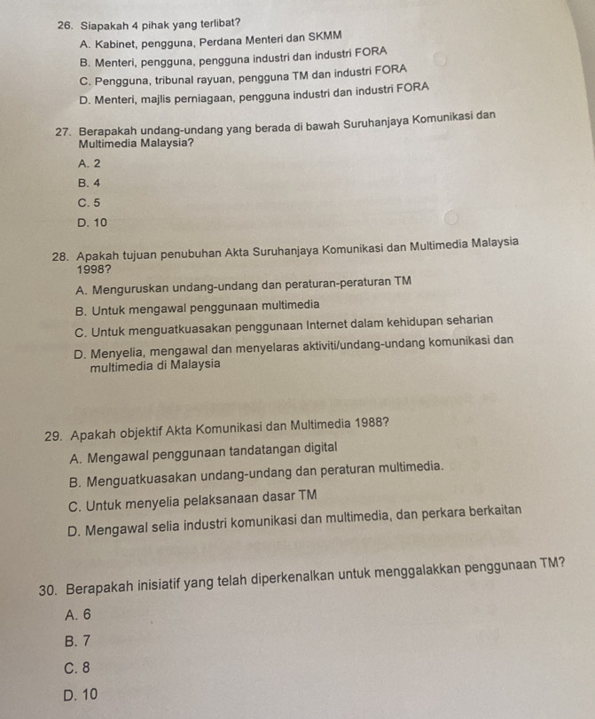 Siapakah 4 pihak yang terlibat?
A. Kabinet, pengguna, Perdana Menteri dan SKMM
B. Menteri, pengguna, pengguna industri dan industri FORA
C. Pengguna, tribunal rayuan, pengguna TM dan industri FORA
D. Menteri, majlis perniagaan, pengguna industri dan industri FORA
27. Berapakah undang-undang yang berada di bawah Suruhanjaya Komunikasi dan
Multimedia Malaysia?
A. 2
B. 4
C. 5
D. 10
28. Apakah tujuan penubuhan Akta Suruhanjaya Komunikasi dan Multimedia Malaysia
1998?
A. Menguruskan undang-undang dan peraturan-peraturan TM
B. Untuk mengawal penggunaan multimedia
C. Untuk menguatkuasakan penggunaan Internet dalam kehidupan seharian
D. Menyelia, mengawal dan menyelaras aktiviti/undang-undang komunikasi dan
multimedia di Malaysia
29. Apakah objektif Akta Komunikasi dan Multimedia 1988?
A. Mengawal penggunaan tandatangan digital
B. Menguatkuasakan undang-undang dan peraturan multimedia.
C. Untuk menyelia pelaksanaan dasar TM
D. Mengawal selia industri komunikasi dan multimedia, dan perkara berkaitan
30. Berapakah inisiatif yang telah diperkenalkan untuk menggalakkan penggunaan TM?
A. 6
B. 7
C. 8
D. 10