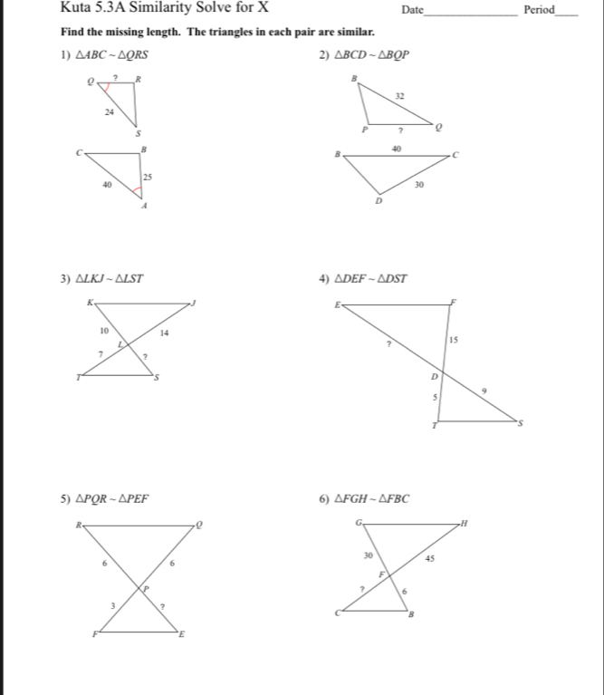 Kuta 5.3A Similarity Solve for X Date_ Period_ 
Find the missing length. The triangles in each pair are similar. 
1) △ ABCsim △ QRS 2) △ BCDsim △ BQP

4) 
3) △ LKJsim △ LST △ DEFsim △ DST
5) △ PQRsim △ PEF 6) △ FGHsim △ FBC