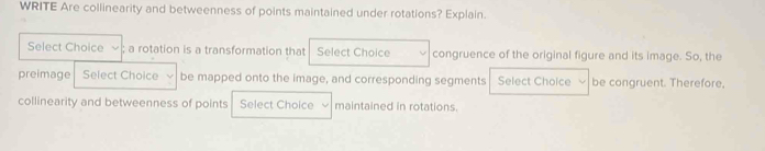 WRITE Are collinearity and betweenness of points maintained under rotations? Explain. 
Select Choice ; a rotation is a transformation that Select Choice congruence of the original figure and its image. So, the 
preimage Select Choice be mapped onto the image, and corresponding segments Select Choice be congruent. Therefore. 
collinearity and betweenness of points Select Choice maintained in rotations.